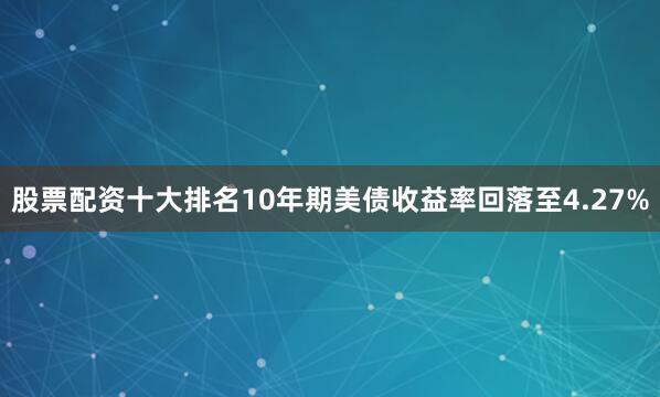 股票配资十大排名10年期美债收益率回落至4.27%