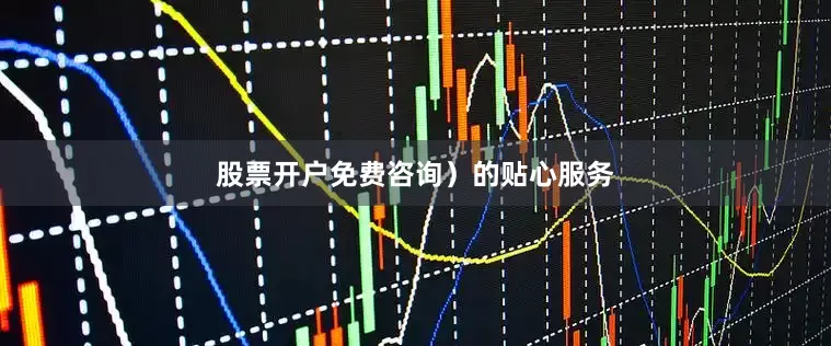 股票开户免费咨询）的贴心服务