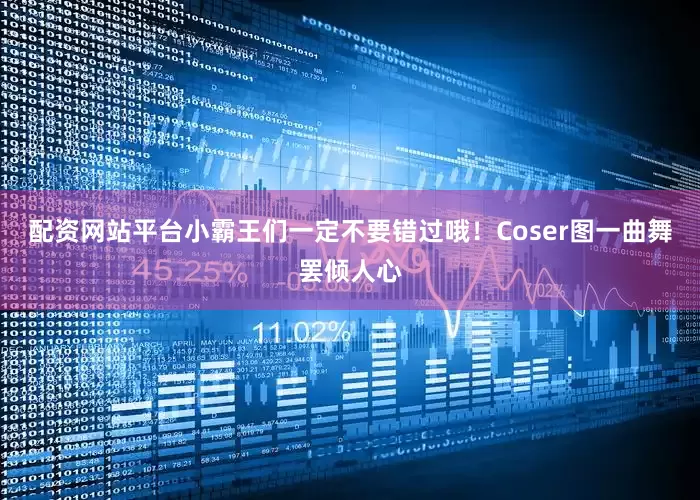 配资网站平台小霸王们一定不要错过哦！Coser图一曲舞罢倾人心