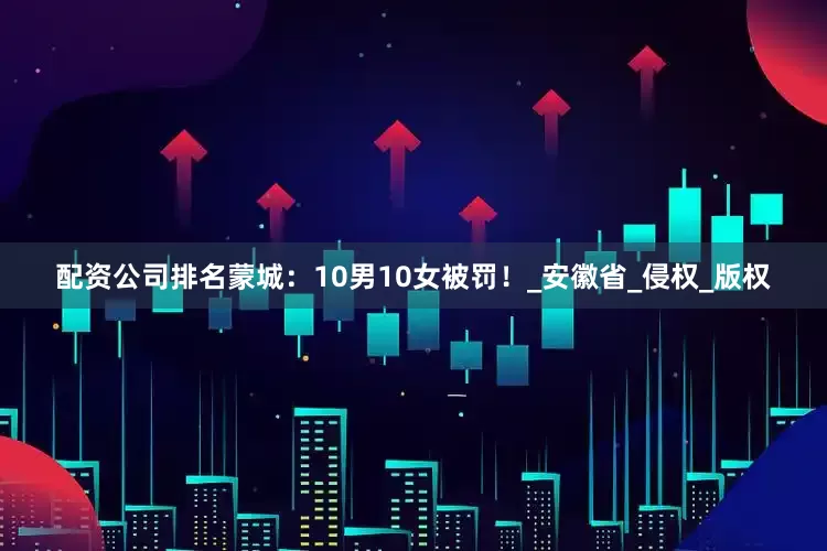 配资公司排名蒙城：10男10女被罚！_安徽省_侵权_版权