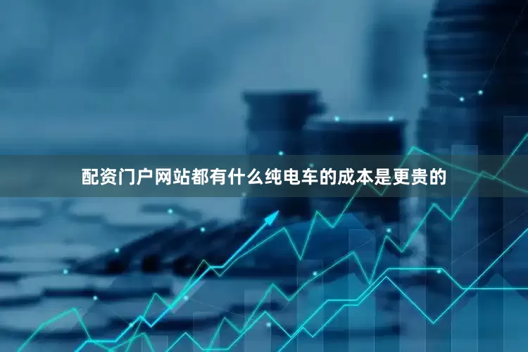 配资门户网站都有什么纯电车的成本是更贵的
