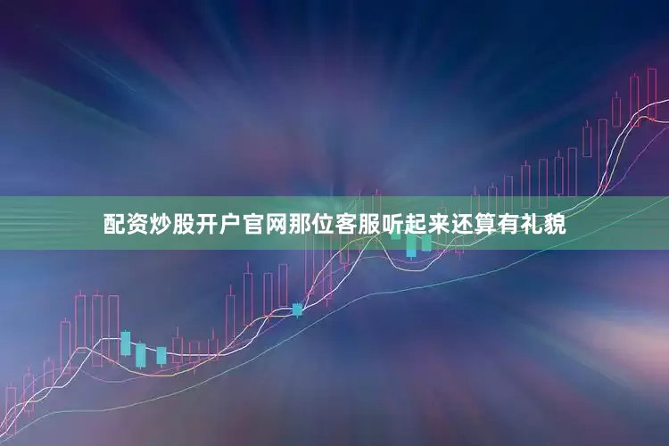 配资炒股开户官网那位客服听起来还算有礼貌