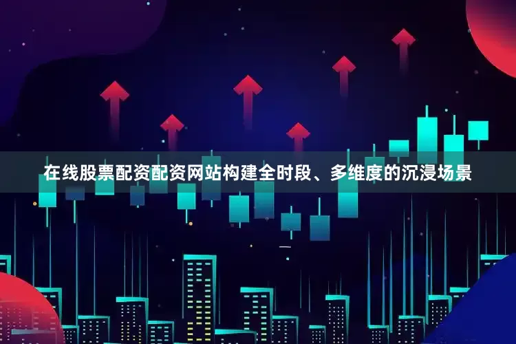 在线股票配资配资网站构建全时段、多维度的沉浸场景