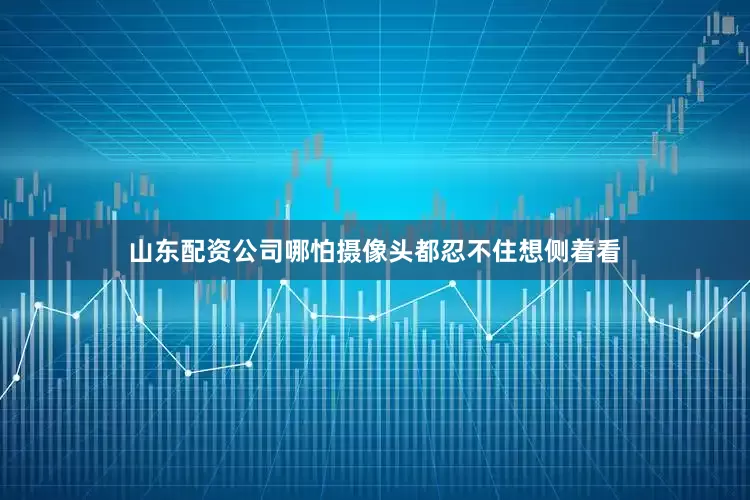山东配资公司哪怕摄像头都忍不住想侧着看